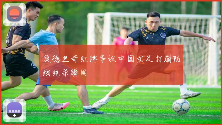 莫德里奇红牌争议中国女足打崩防线绝杀瞬间