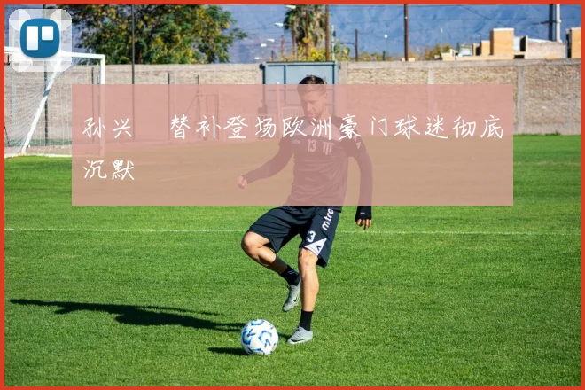 孙兴慜替补登场欧洲豪门球迷彻底沉默