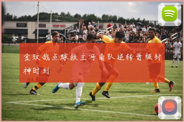 金玟哉点球救主河南队逆转晋级封神时刻