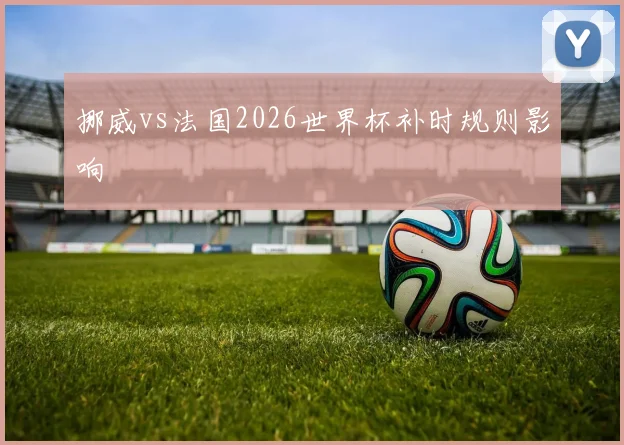 挪威vs法国2026世界杯补时规则影响
