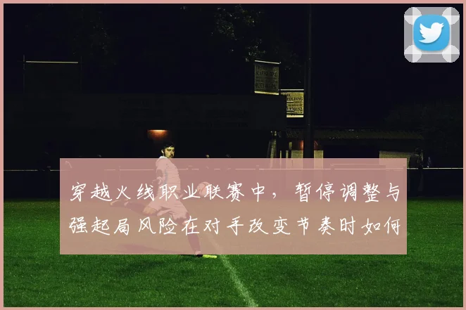 穿越火线职业联赛中，暂停调整与强起局风险在对手改变节奏时如何互相影响