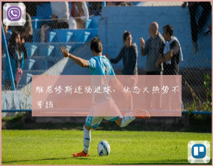 维尼修斯连场进球，状态火热势不可挡