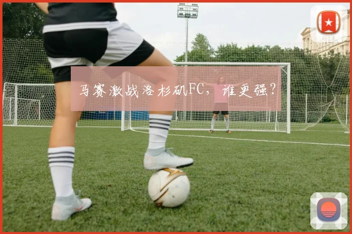 马赛激战洛杉矶FC，谁更强？