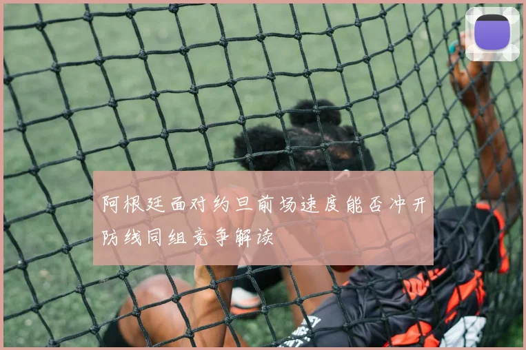 阿根廷面对约旦前场速度能否冲开防线同组竞争解读