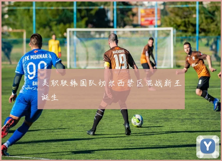 美职联韩国队切尔西禁区混战新王诞生