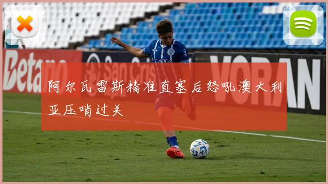 阿尔瓦雷斯精准直塞后怒吼澳大利亚压哨过关