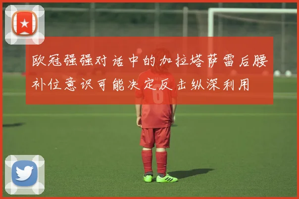 欧冠强强对话中的加拉塔萨雷后腰补位意识可能决定反击纵深利用
