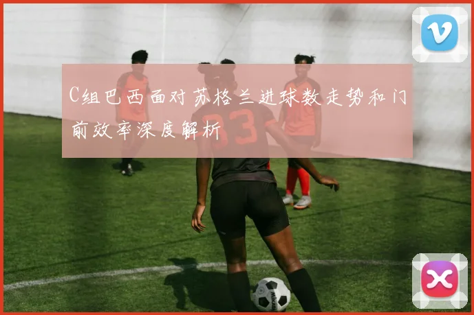 C组巴西面对苏格兰进球数走势和门前效率深度解析