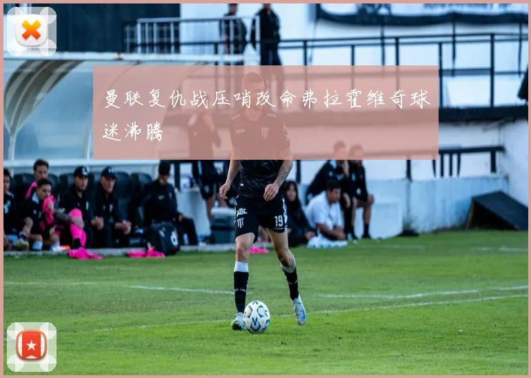 曼联复仇战压哨改命弗拉霍维奇球迷沸腾