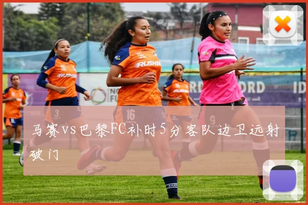 马赛vs巴黎FC补时5分客队边卫远射破门