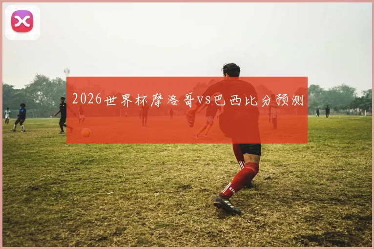 2026世界杯摩洛哥vs巴西比分预测