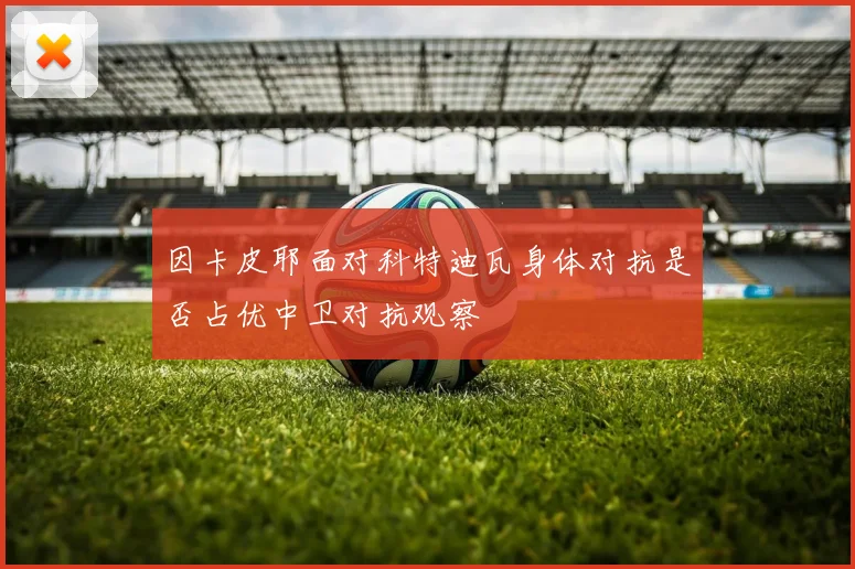 因卡皮耶面对科特迪瓦身体对抗是否占优中卫对抗观察