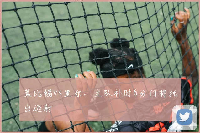 莱比锡vs里尔，主队补时6分门将托出远射