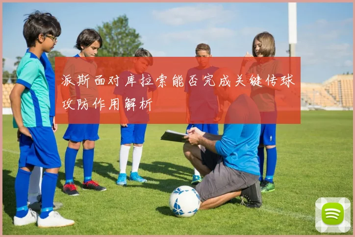 派斯面对库拉索能否完成关键传球攻防作用解析