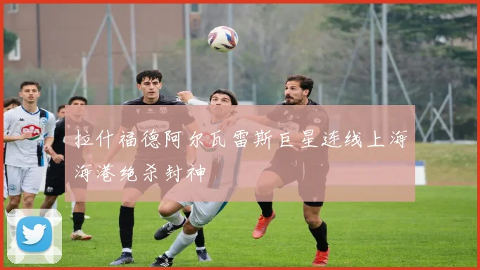 拉什福德阿尔瓦雷斯巨星连线上海海港绝杀封神