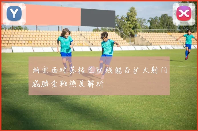 纳宗面对苏格兰防线能否扩大射门威胁金靴热度解析