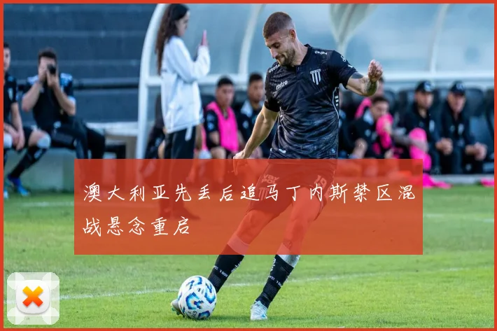 澳大利亚先丢后追马丁内斯禁区混战悬念重启