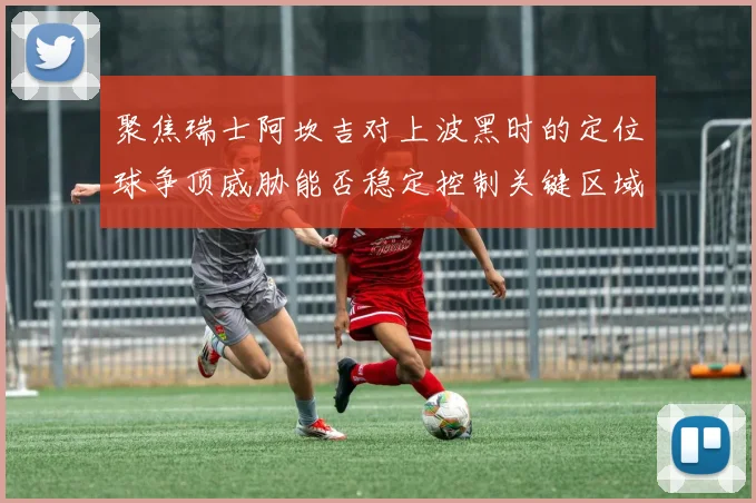 聚焦瑞士阿坎吉对上波黑时的定位球争顶威胁能否稳定控制关键区域