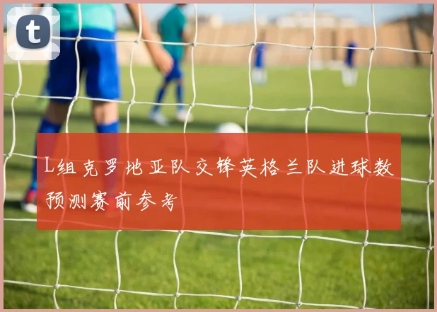 L组克罗地亚队交锋英格兰队进球数预测赛前参考