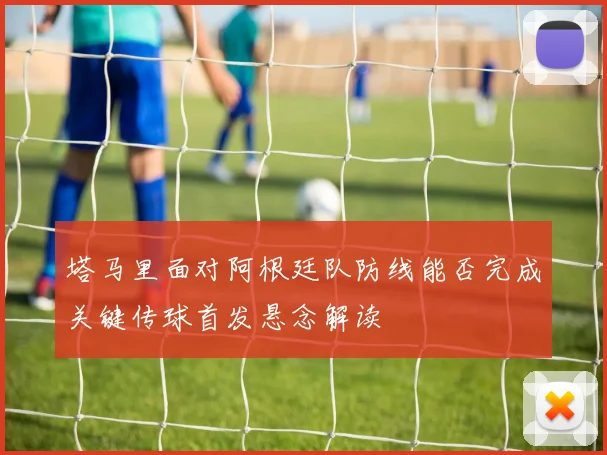 塔马里面对阿根廷队防线能否完成关键传球首发悬念解读