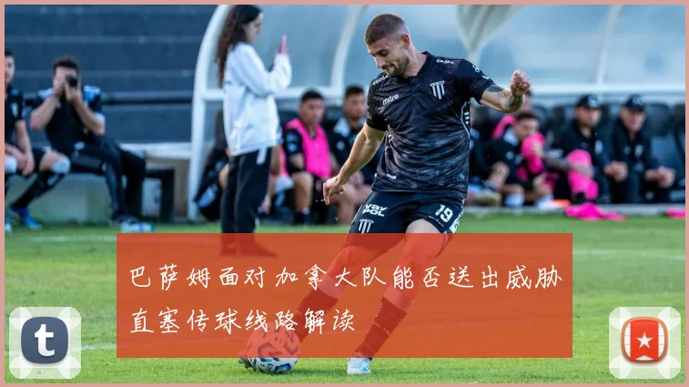巴萨姆面对加拿大队能否送出威胁直塞传球线路解读