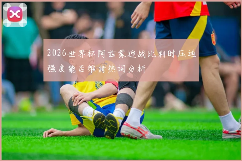 2026世界杯阿兹蒙迎战比利时压迫强度能否维持热词分析