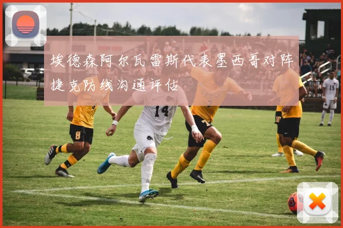 埃德森阿尔瓦雷斯代表墨西哥对阵捷克防线沟通评估