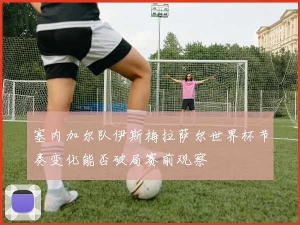 塞内加尔队伊斯梅拉萨尔世界杯节奏变化能否破局赛前观察