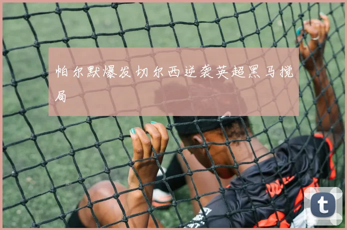 帕尔默爆发切尔西逆袭英超黑马搅局