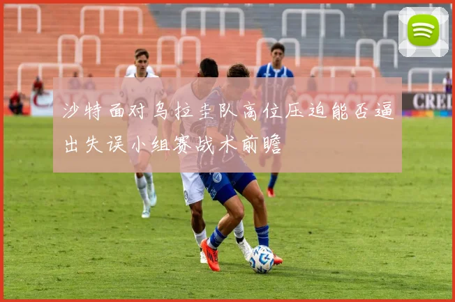 沙特面对乌拉圭队高位压迫能否逼出失误小组赛战术前瞻