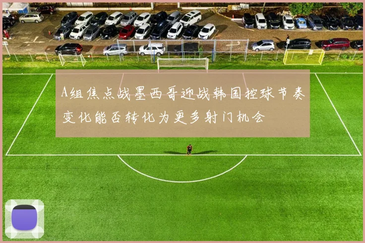 A组焦点战墨西哥迎战韩国控球节奏变化能否转化为更多射门机会