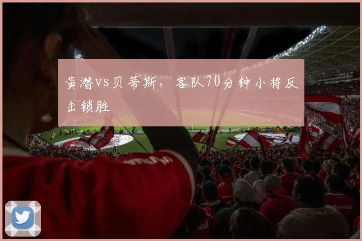 黄潜vs贝蒂斯，客队70分钟小将反击锁胜