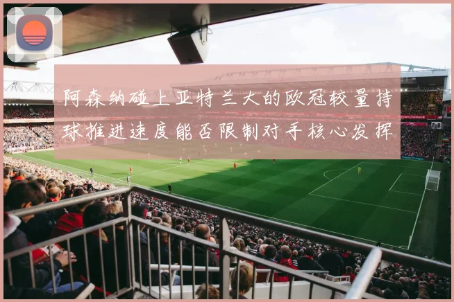 阿森纳碰上亚特兰大的欧冠较量持球推进速度能否限制对手核心发挥