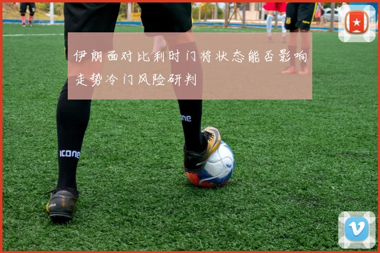 伊朗面对比利时门将状态能否影响走势冷门风险研判