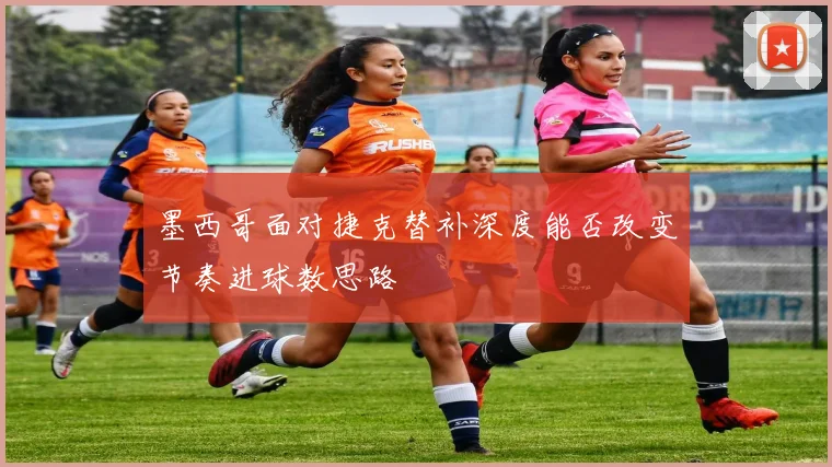 墨西哥面对捷克替补深度能否改变节奏进球数思路