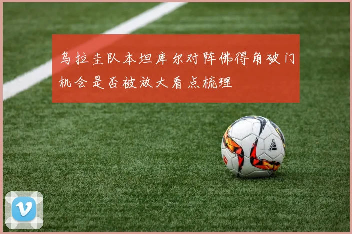 乌拉圭队本坦库尔对阵佛得角破门机会是否被放大看点梳理