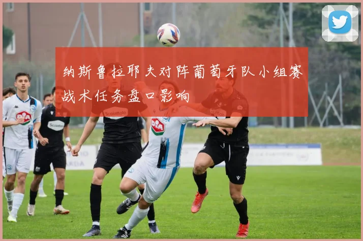 纳斯鲁拉耶夫对阵葡萄牙队小组赛战术任务盘口影响