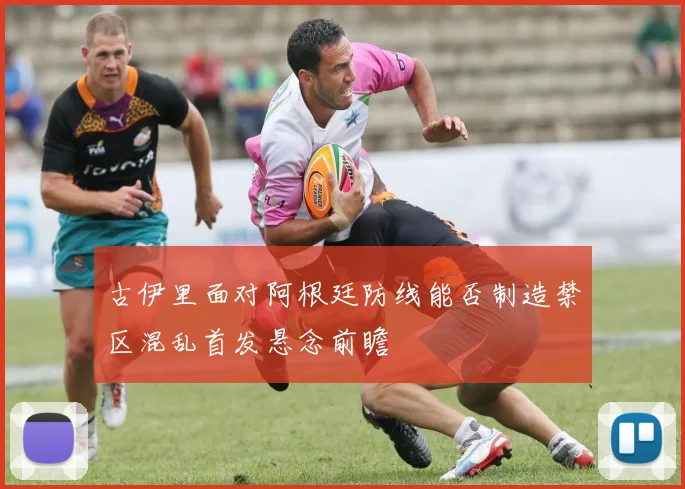 古伊里面对阿根廷防线能否制造禁区混乱首发悬念前瞻
