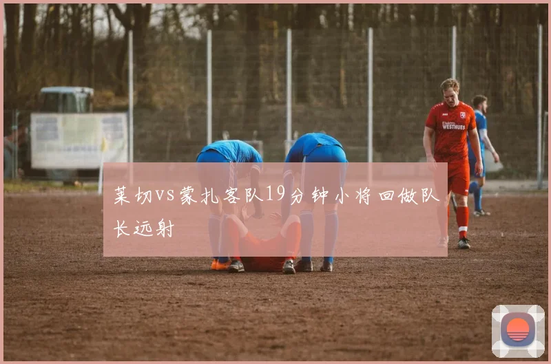 莱切vs蒙扎客队19分钟小将回做队长远射